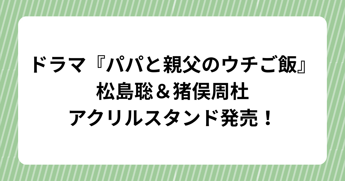 ドラマ『パパと親父のウチご飯』松島聡＆猪俣周杜のアクリルスタンド発売！