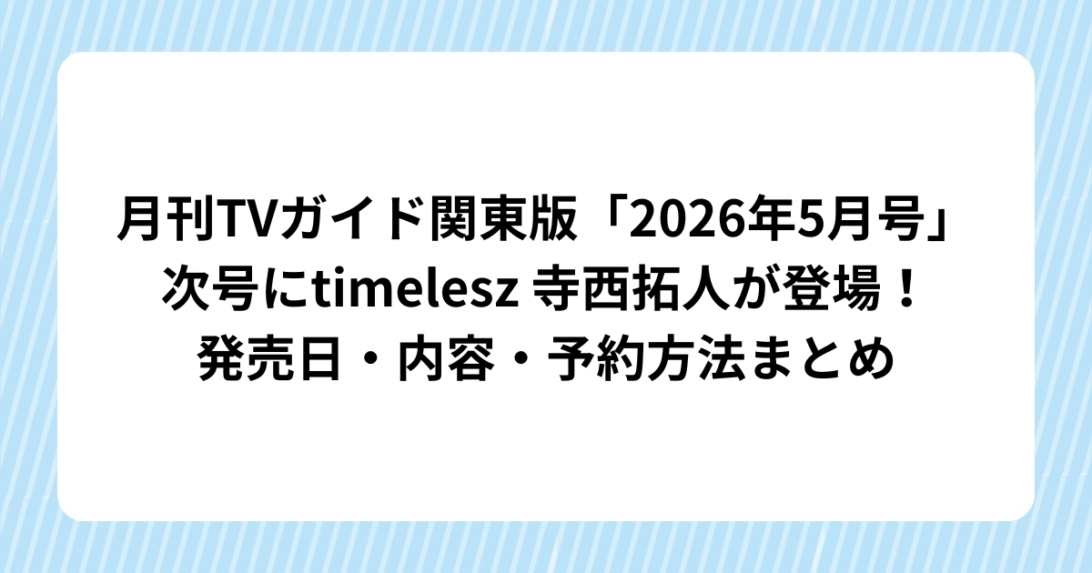 【2026年最新】月刊TVガイド関東版「2026年5月号」次号にtimelesz 寺西拓人が登場！発売日・内容・予約方法まとめ